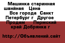 Машинка старинная швнйная › Цена ­ 10 000 - Все города, Санкт-Петербург г. Другое » Продам   . Пермский край,Добрянка г.